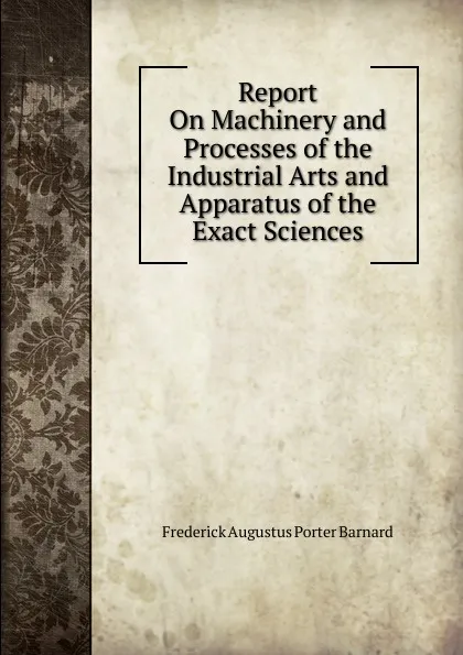 Обложка книги Report On Machinery and Processes of the Industrial Arts and Apparatus of the Exact Sciences, Frederick Augustus Porter Barnard