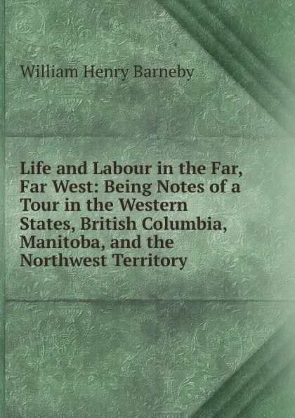 Обложка книги Life and Labour in the Far, Far West: Being Notes of a Tour in the Western States, British Columbia, Manitoba, and the Northwest Territory, William Henry Barneby