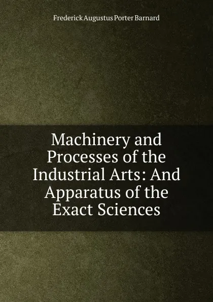 Обложка книги Machinery and Processes of the Industrial Arts: And Apparatus of the Exact Sciences, Frederick Augustus Porter Barnard