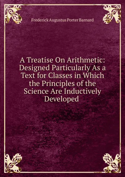 Обложка книги A Treatise On Arithmetic: Designed Particularly As a Text for Classes in Which the Principles of the Science Are Inductively Developed ., Frederick Augustus Porter Barnard