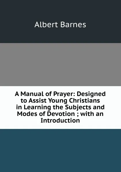 Обложка книги A Manual of Prayer: Designed to Assist Young Christians in Learning the Subjects and Modes of Devotion ; with an Introduction, Albert Barnes