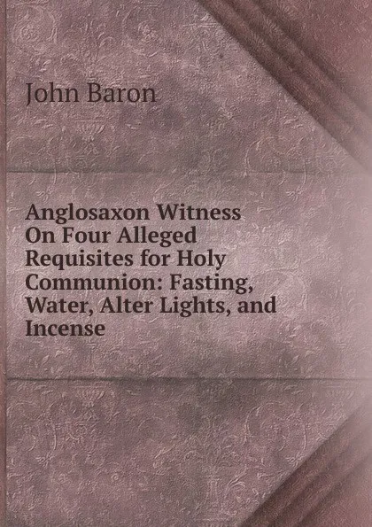 Обложка книги Anglosaxon Witness On Four Alleged Requisites for Holy Communion: Fasting, Water, Alter Lights, and Incense, John Baron