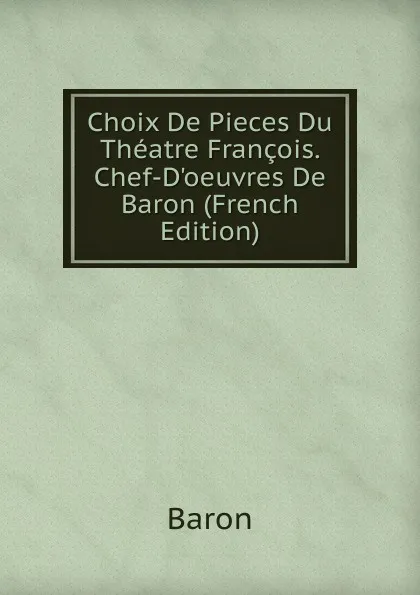 Обложка книги Choix De Pieces Du Theatre Francois. Chef-D.oeuvres De Baron (French Edition), Baron