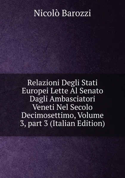 Обложка книги Relazioni Degli Stati Europei Lette Al Senato Dagli Ambasciatori Veneti Nel Secolo Decimosettimo, Volume 3,.part 3 (Italian Edition), Nicolò Barozzi