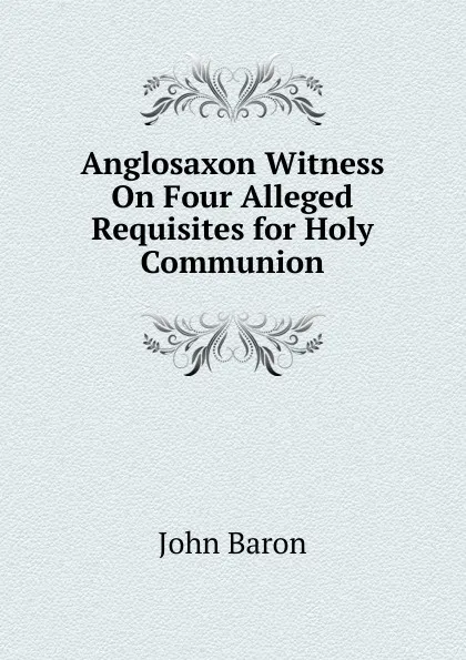 Обложка книги Anglosaxon Witness On Four Alleged Requisites for Holy Communion, John Baron