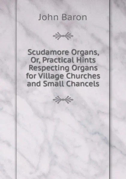 Обложка книги Scudamore Organs, Or, Practical Hints Respecting Organs for Village Churches and Small Chancels, John Baron