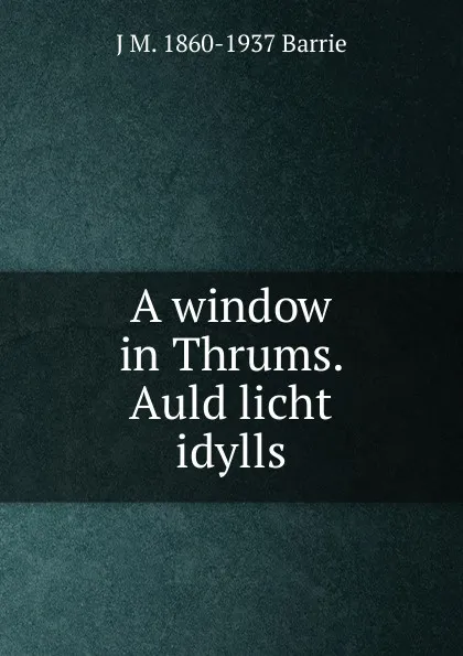 Обложка книги A window in Thrums. Auld licht idylls, J. M. Barrie