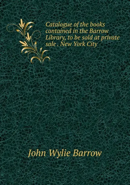 Обложка книги Catalogue of the books contained in the Barrow Library, to be sold at private sale . New York City, John Wylie Barrow