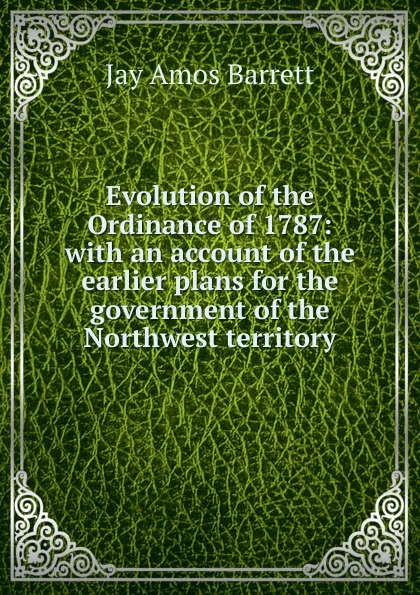 Обложка книги Evolution of the Ordinance of 1787: with an account of the earlier plans for the government of the Northwest territory, Jay Amos Barrett