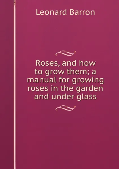 Обложка книги Roses, and how to grow them; a manual for growing roses in the garden and under glass, Leonard Barron