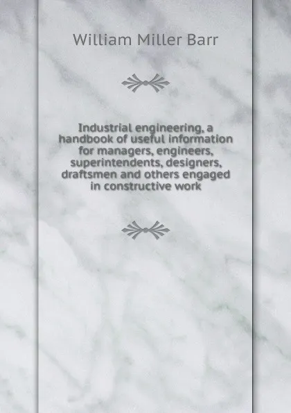 Обложка книги Industrial engineering, a handbook of useful information for managers, engineers, superintendents, designers, draftsmen and others engaged in constructive work, William Miller Barr