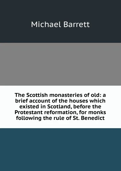 Обложка книги The Scottish monasteries of old: a brief account of the houses which existed in Scotland, before the Protestant reformation, for monks following the rule of St. Benedict, Michael Barrett