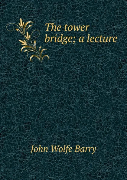 Обложка книги The tower bridge; a lecture, John Wolfe Barry