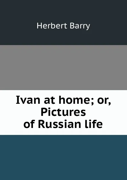 Обложка книги Ivan at home; or, Pictures of Russian life, Herbert Barry