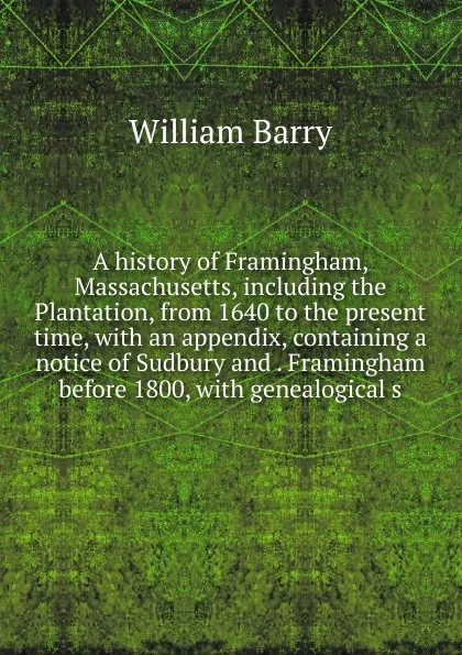 Обложка книги A history of Framingham, Massachusetts, including the Plantation, from 1640 to the present time, with an appendix, containing a notice of Sudbury and . Framingham before 1800, with genealogical s, William Barry
