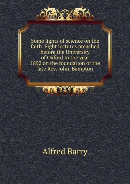 Обложка книги Some lights of science on the faith. Eight lectures preached before the University of Oxford in the year 1892 on the foundation of the late Rev. John. Bampton, Alfred Barry