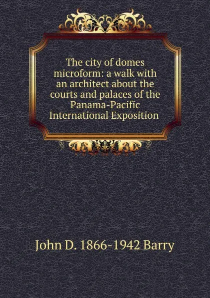 Обложка книги The city of domes microform: a walk with an architect about the courts and palaces of the Panama-Pacific International Exposition ., John D. 1866-1942 Barry