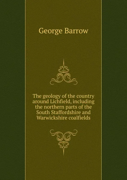 Обложка книги The geology of the country around Lichfield, including the northern parts of the South Staffordshire and Warwickshire coalfields, George Barrow