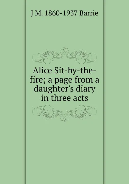 Обложка книги Alice Sit-by-the-fire; a page from a daughter.s diary in three acts, J. M. Barrie