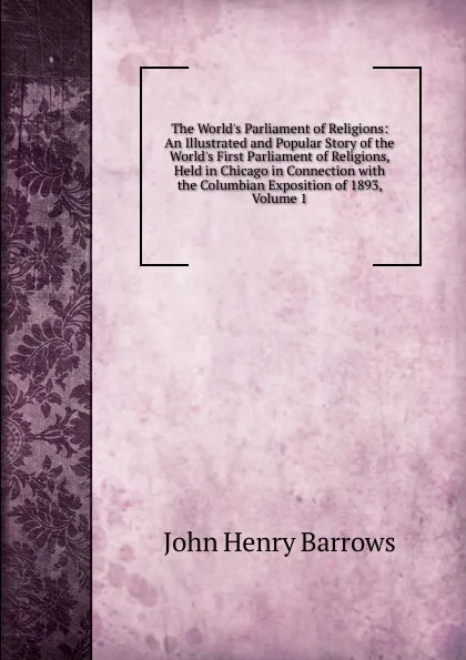 Обложка книги The World.s Parliament of Religions: An Illustrated and Popular Story of the World.s First Parliament of Religions, Held in Chicago in Connection with the Columbian Exposition of 1893, Volume 1, John Henry Barrows