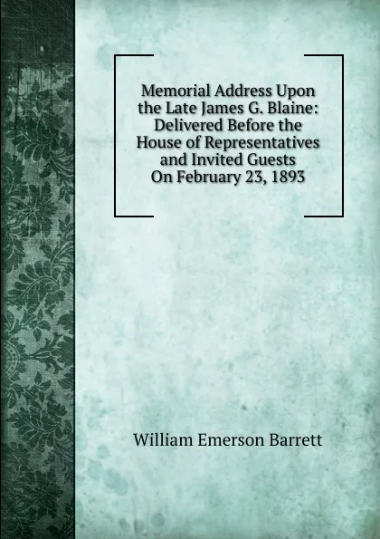 Обложка книги Memorial Address Upon the Late James G. Blaine: Delivered Before the House of Representatives and Invited Guests On February 23, 1893, William Emerson Barrett