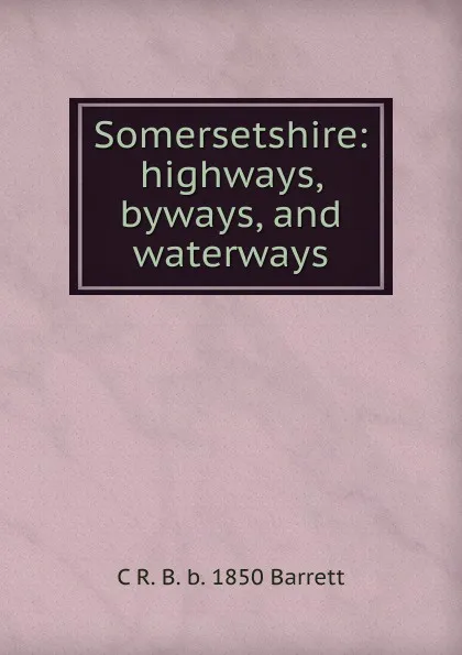 Обложка книги Somersetshire: highways, byways, and waterways, C R. B. b. 1850 Barrett