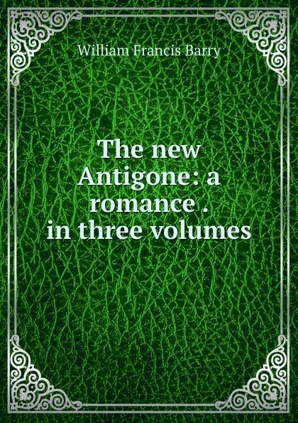 Обложка книги The new Antigone: a romance . in three volumes, William Francis Barry