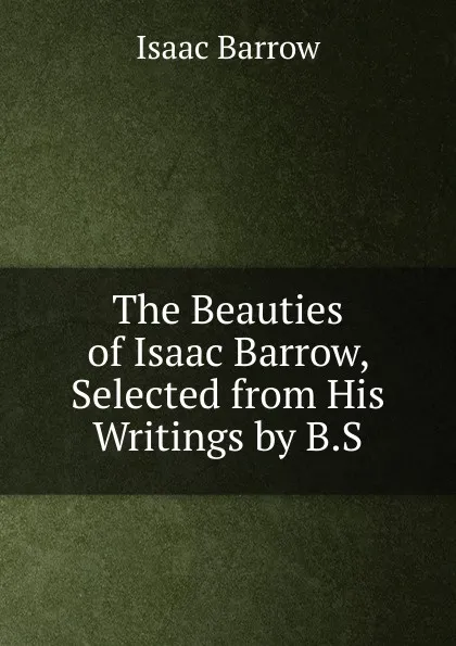 Обложка книги The Beauties of Isaac Barrow, Selected from His Writings by B.S., Isaac Barrow