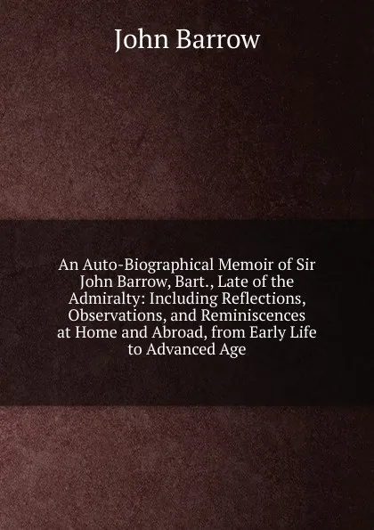 Обложка книги An Auto-Biographical Memoir of Sir John Barrow, Bart., Late of the Admiralty: Including Reflections, Observations, and Reminiscences at Home and Abroad, from Early Life to Advanced Age, John Barrow