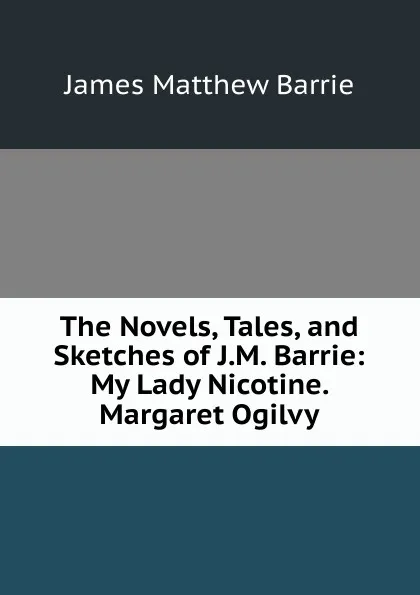 Обложка книги The Novels, Tales, and Sketches of J.M. Barrie: My Lady Nicotine. Margaret Ogilvy, J. M. Barrie