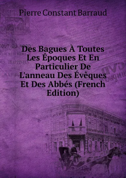 Обложка книги Des Bagues A Toutes Les Epoques Et En Particulier De L.anneau Des Eveques Et Des Abbes (French Edition), Pierre Constant Barraud