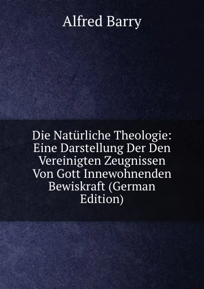 Обложка книги Die Naturliche Theologie: Eine Darstellung Der Den Vereinigten Zeugnissen Von Gott Innewohnenden Bewiskraft (German Edition), Alfred Barry