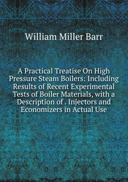 Обложка книги A Practical Treatise On High Pressure Steam Boilers: Including Results of Recent Experimental Tests of Boiler Materials, with a Description of . Injectors and Economizers in Actual Use, William Miller Barr
