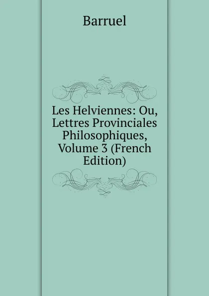 Обложка книги Les Helviennes: Ou, Lettres Provinciales Philosophiques, Volume 3 (French Edition), Barruel