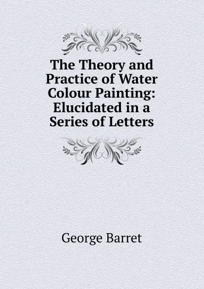 Обложка книги The Theory and Practice of Water Colour Painting: Elucidated in a Series of Letters, George Barret