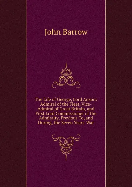 Обложка книги The Life of George, Lord Anson: Admiral of the Fleet, Vice-Admiral of Great Britain, and First Lord Commissioner of the Admiralty, Previous To, and During, the Seven Years. War, John Barrow