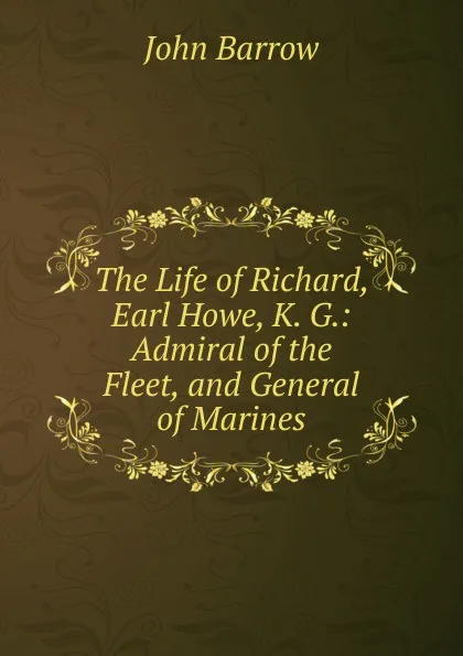 Обложка книги The Life of Richard, Earl Howe, K. G.: Admiral of the Fleet, and General of Marines, John Barrow