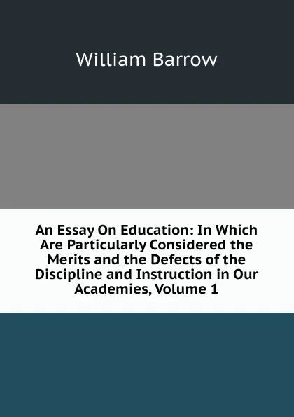 Обложка книги An Essay On Education: In Which Are Particularly Considered the Merits and the Defects of the Discipline and Instruction in Our Academies, Volume 1, William Barrow