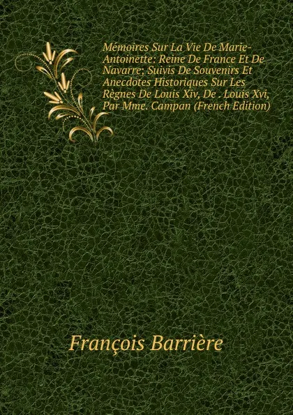 Обложка книги Memoires Sur La Vie De Marie-Antoinette: Reine De France Et De Navarre; Suivis De Souvenirs Et Anecdotes Historiques Sur Les Regnes De Louis Xiv, De . Louis Xvi, Par Mme. Campan (French Edition), François Barrière