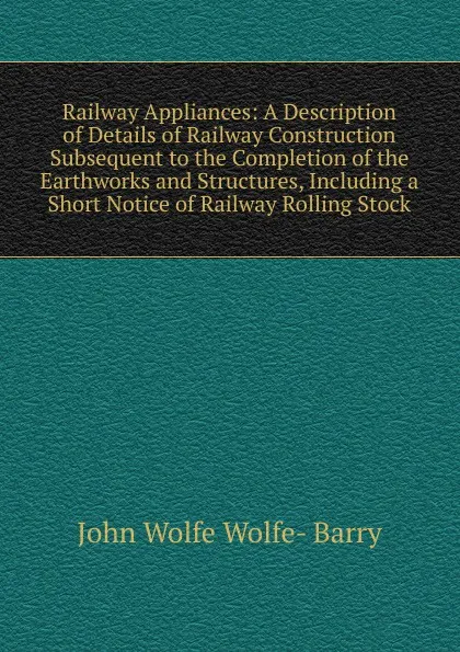 Обложка книги Railway Appliances: A Description of Details of Railway Construction Subsequent to the Completion of the Earthworks and Structures, Including a Short Notice of Railway Rolling Stock, John Wolfe Wolfe- Barry