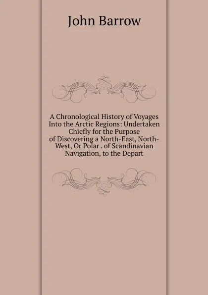 Обложка книги A Chronological History of Voyages Into the Arctic Regions: Undertaken Chiefly for the Purpose of Discovering a North-East, North-West, Or Polar . of Scandinavian Navigation, to the Depart, John Barrow