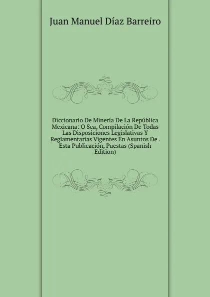 Обложка книги Diccionario De Mineria De La Republica Mexicana: O Sea, Compilacion De Todas Las Disposiciones Legislativas Y Reglamentarias Vigentes En Asuntos De . Esta Publicacion, Puestas (Spanish Edition), Juan Manuel Díaz Barreiro