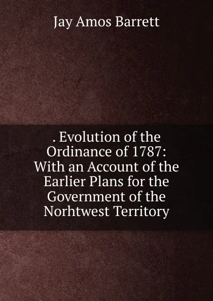 Обложка книги . Evolution of the Ordinance of 1787: With an Account of the Earlier Plans for the Government of the Norhtwest Territory, Jay Amos Barrett