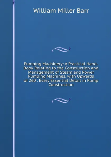 Обложка книги Pumping Machinery: A Practical Hand-Book Relating to the Construction and Management of Steam and Power Pumping Machines, with Upwards of 260 . Every Essential Detail in Pump Construction, William Miller Barr