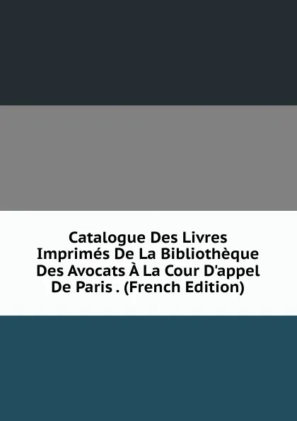 Обложка книги Catalogue Des Livres Imprimes De La Bibliotheque Des Avocats A La Cour D.appel De Paris . (French Edition), 