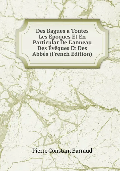 Обложка книги Des Bagues a Toutes Les Epoques Et En Particular De L.anneau Des Eveques Et Des Abbes (French Edition), Pierre Constant Barraud