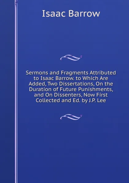 Обложка книги Sermons and Fragments Attributed to Isaac Barrow. to Which Are Added, Two Dissertations, On the Duration of Future Punishments, and On Dissenters, Now First Collected and Ed. by J.P. Lee, Isaac Barrow