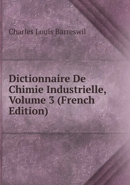 Обложка книги Dictionnaire De Chimie Industrielle, Volume 3 (French Edition), Charles Louis Barreswil