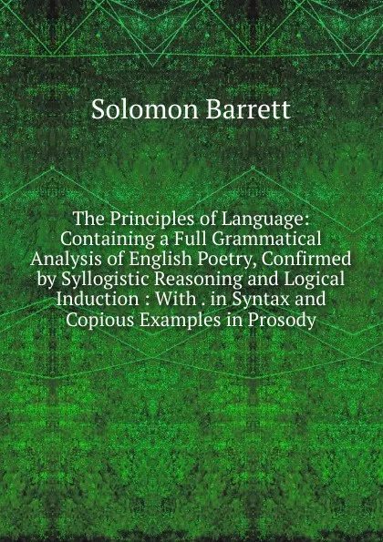 Обложка книги The Principles of Language: Containing a Full Grammatical Analysis of English Poetry, Confirmed by Syllogistic Reasoning and Logical Induction : With . in Syntax and Copious Examples in Prosody, Solomon Barrett