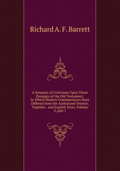 Обложка книги A Synopsis of Criticisms Upon Those Passages of the Old Testament: In Which Modern Commentators Have Differed from the Authorized Version; Together . and English Texts, Volume 3,.part 1, Richard A. F. Barrett